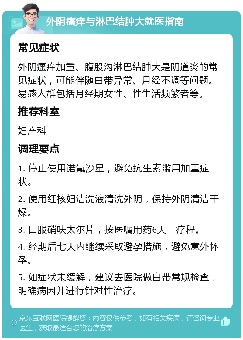 外阴瘙痒与淋巴结肿大就医指南 常见症状 外阴瘙痒加重、腹股沟淋巴结肿大是阴道炎的常见症状，可能伴随白带异常、月经不调等问题。易感人群包括月经期女性、性生活频繁者等。 推荐科室 妇产科 调理要点 1. 停止使用诺氟沙星，避免抗生素滥用加重症状。 2. 使用红核妇洁洗液清洗外阴，保持外阴清洁干燥。 3. 口服硝呋太尔片，按医嘱用药6天一疗程。 4. 经期后七天内继续采取避孕措施，避免意外怀孕。 5. 如症状未缓解，建议去医院做白带常规检查，明确病因并进行针对性治疗。