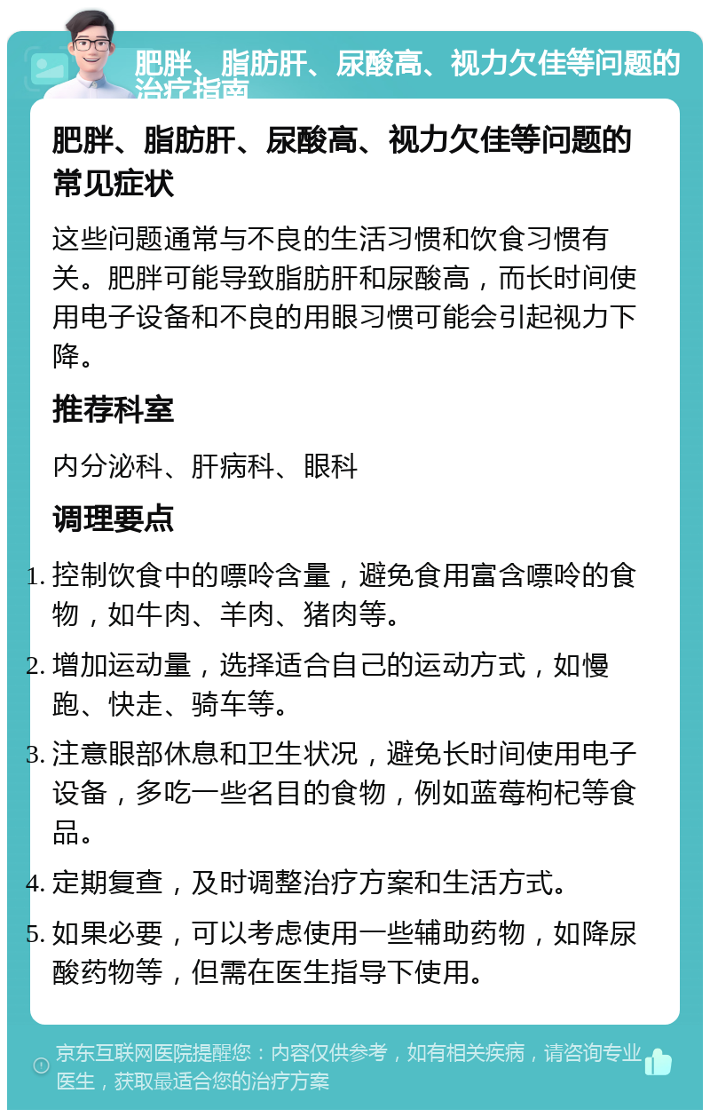 肥胖、脂肪肝、尿酸高、视力欠佳等问题的治疗指南 肥胖、脂肪肝、尿酸高、视力欠佳等问题的常见症状 这些问题通常与不良的生活习惯和饮食习惯有关。肥胖可能导致脂肪肝和尿酸高，而长时间使用电子设备和不良的用眼习惯可能会引起视力下降。 推荐科室 内分泌科、肝病科、眼科 调理要点 控制饮食中的嘌呤含量，避免食用富含嘌呤的食物，如牛肉、羊肉、猪肉等。 增加运动量，选择适合自己的运动方式，如慢跑、快走、骑车等。 注意眼部休息和卫生状况，避免长时间使用电子设备，多吃一些名目的食物，例如蓝莓枸杞等食品。 定期复查，及时调整治疗方案和生活方式。 如果必要，可以考虑使用一些辅助药物，如降尿酸药物等，但需在医生指导下使用。