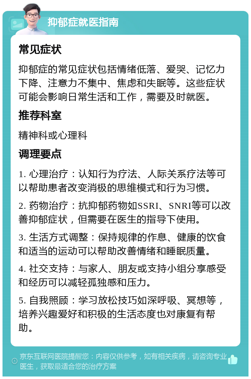 抑郁症就医指南 常见症状 抑郁症的常见症状包括情绪低落、爱哭、记忆力下降、注意力不集中、焦虑和失眠等。这些症状可能会影响日常生活和工作，需要及时就医。 推荐科室 精神科或心理科 调理要点 1. 心理治疗：认知行为疗法、人际关系疗法等可以帮助患者改变消极的思维模式和行为习惯。 2. 药物治疗：抗抑郁药物如SSRI、SNRI等可以改善抑郁症状，但需要在医生的指导下使用。 3. 生活方式调整：保持规律的作息、健康的饮食和适当的运动可以帮助改善情绪和睡眠质量。 4. 社交支持：与家人、朋友或支持小组分享感受和经历可以减轻孤独感和压力。 5. 自我照顾：学习放松技巧如深呼吸、冥想等，培养兴趣爱好和积极的生活态度也对康复有帮助。