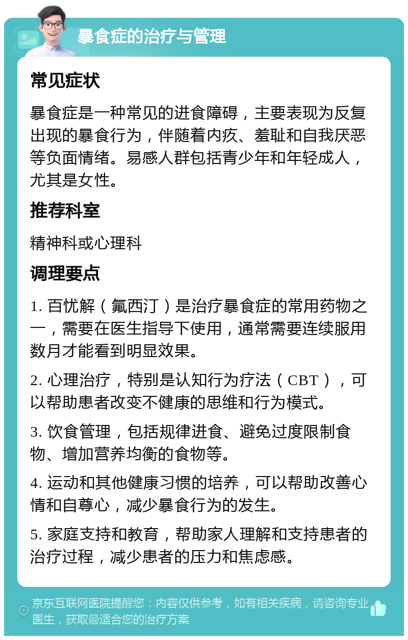 暴食症的治疗与管理 常见症状 暴食症是一种常见的进食障碍，主要表现为反复出现的暴食行为，伴随着内疚、羞耻和自我厌恶等负面情绪。易感人群包括青少年和年轻成人，尤其是女性。 推荐科室 精神科或心理科 调理要点 1. 百忧解（氟西汀）是治疗暴食症的常用药物之一，需要在医生指导下使用，通常需要连续服用数月才能看到明显效果。 2. 心理治疗，特别是认知行为疗法（CBT），可以帮助患者改变不健康的思维和行为模式。 3. 饮食管理，包括规律进食、避免过度限制食物、增加营养均衡的食物等。 4. 运动和其他健康习惯的培养，可以帮助改善心情和自尊心，减少暴食行为的发生。 5. 家庭支持和教育，帮助家人理解和支持患者的治疗过程，减少患者的压力和焦虑感。