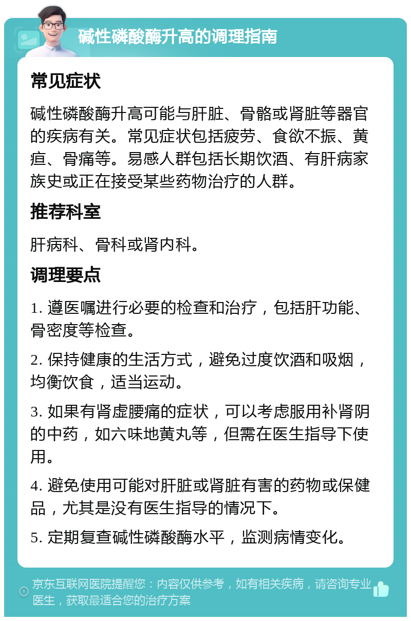 碱性磷酸酶升高的调理指南 常见症状 碱性磷酸酶升高可能与肝脏、骨骼或肾脏等器官的疾病有关。常见症状包括疲劳、食欲不振、黄疸、骨痛等。易感人群包括长期饮酒、有肝病家族史或正在接受某些药物治疗的人群。 推荐科室 肝病科、骨科或肾内科。 调理要点 1. 遵医嘱进行必要的检查和治疗，包括肝功能、骨密度等检查。 2. 保持健康的生活方式，避免过度饮酒和吸烟，均衡饮食，适当运动。 3. 如果有肾虚腰痛的症状，可以考虑服用补肾阴的中药，如六味地黄丸等，但需在医生指导下使用。 4. 避免使用可能对肝脏或肾脏有害的药物或保健品，尤其是没有医生指导的情况下。 5. 定期复查碱性磷酸酶水平，监测病情变化。