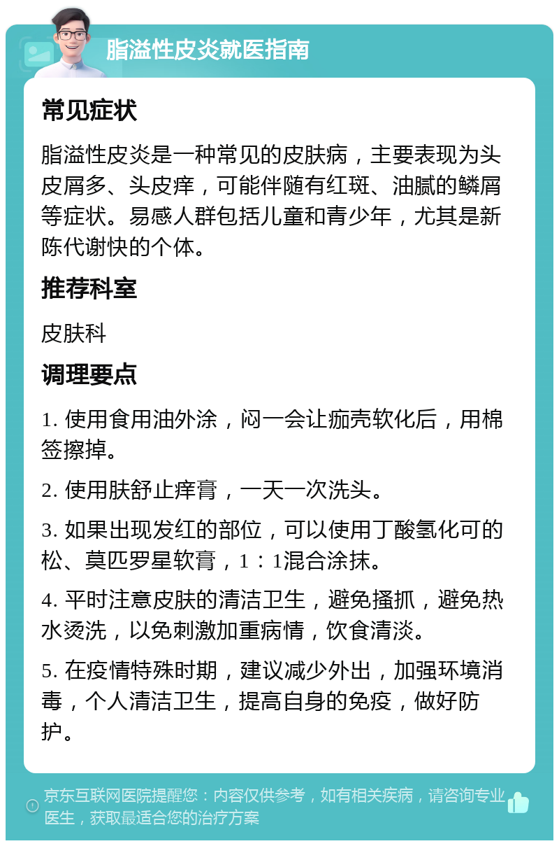 脂溢性皮炎就医指南 常见症状 脂溢性皮炎是一种常见的皮肤病，主要表现为头皮屑多、头皮痒，可能伴随有红斑、油腻的鳞屑等症状。易感人群包括儿童和青少年，尤其是新陈代谢快的个体。 推荐科室 皮肤科 调理要点 1. 使用食用油外涂，闷一会让痂壳软化后，用棉签擦掉。 2. 使用肤舒止痒膏，一天一次洗头。 3. 如果出现发红的部位，可以使用丁酸氢化可的松、莫匹罗星软膏，1：1混合涂抹。 4. 平时注意皮肤的清洁卫生，避免搔抓，避免热水烫洗，以免刺激加重病情，饮食清淡。 5. 在疫情特殊时期，建议减少外出，加强环境消毒，个人清洁卫生，提高自身的免疫，做好防护。