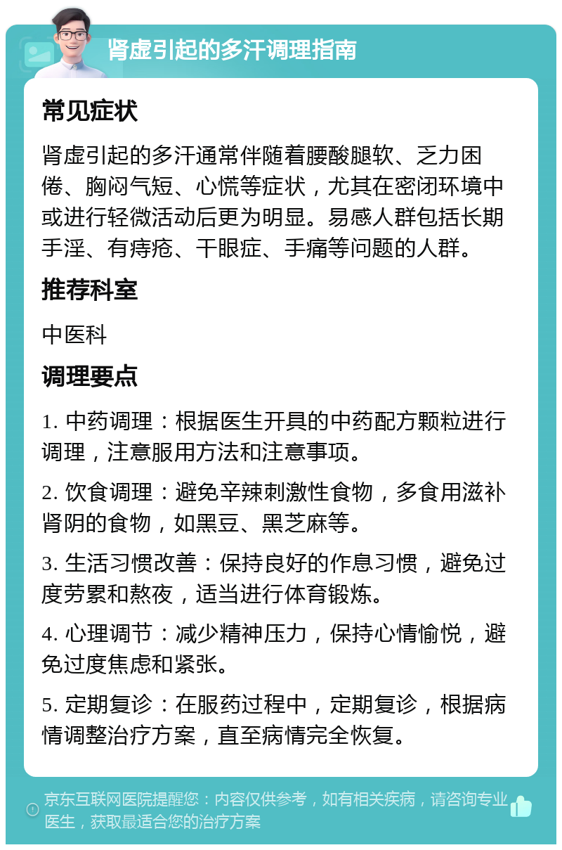 肾虚引起的多汗调理指南 常见症状 肾虚引起的多汗通常伴随着腰酸腿软、乏力困倦、胸闷气短、心慌等症状，尤其在密闭环境中或进行轻微活动后更为明显。易感人群包括长期手淫、有痔疮、干眼症、手痛等问题的人群。 推荐科室 中医科 调理要点 1. 中药调理：根据医生开具的中药配方颗粒进行调理，注意服用方法和注意事项。 2. 饮食调理：避免辛辣刺激性食物，多食用滋补肾阴的食物，如黑豆、黑芝麻等。 3. 生活习惯改善：保持良好的作息习惯，避免过度劳累和熬夜，适当进行体育锻炼。 4. 心理调节：减少精神压力，保持心情愉悦，避免过度焦虑和紧张。 5. 定期复诊：在服药过程中，定期复诊，根据病情调整治疗方案，直至病情完全恢复。