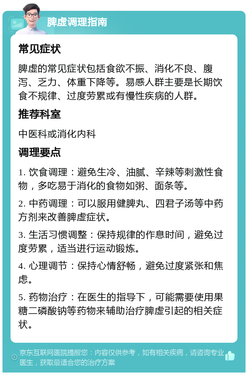 脾虚调理指南 常见症状 脾虚的常见症状包括食欲不振、消化不良、腹泻、乏力、体重下降等。易感人群主要是长期饮食不规律、过度劳累或有慢性疾病的人群。 推荐科室 中医科或消化内科 调理要点 1. 饮食调理：避免生冷、油腻、辛辣等刺激性食物，多吃易于消化的食物如粥、面条等。 2. 中药调理：可以服用健脾丸、四君子汤等中药方剂来改善脾虚症状。 3. 生活习惯调整：保持规律的作息时间，避免过度劳累，适当进行运动锻炼。 4. 心理调节：保持心情舒畅，避免过度紧张和焦虑。 5. 药物治疗：在医生的指导下，可能需要使用果糖二磷酸钠等药物来辅助治疗脾虚引起的相关症状。