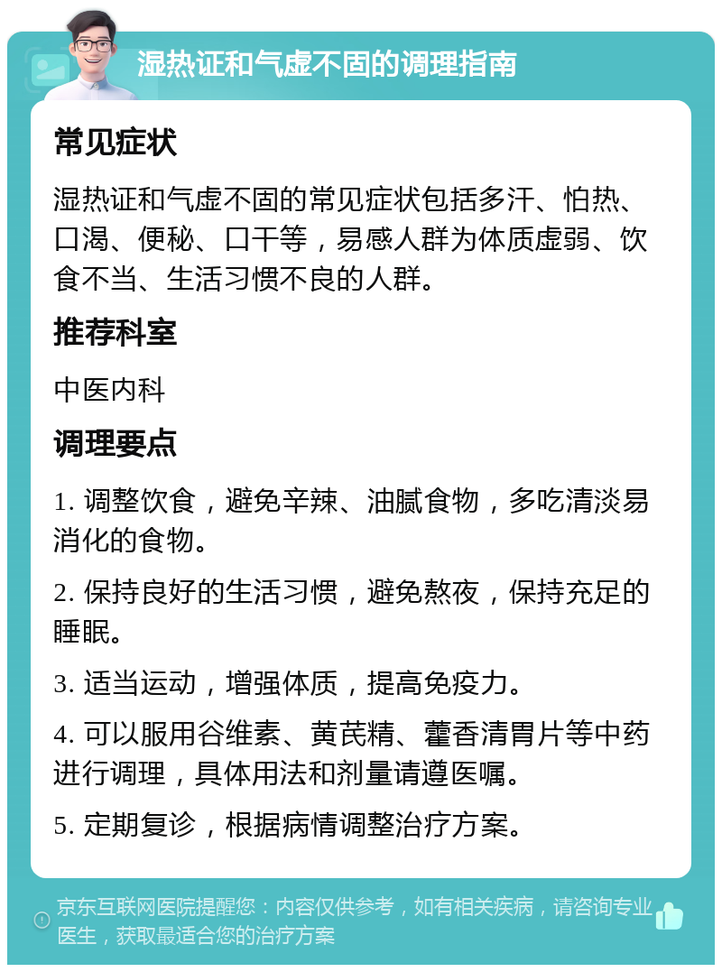 湿热证和气虚不固的调理指南 常见症状 湿热证和气虚不固的常见症状包括多汗、怕热、口渴、便秘、口干等，易感人群为体质虚弱、饮食不当、生活习惯不良的人群。 推荐科室 中医内科 调理要点 1. 调整饮食，避免辛辣、油腻食物，多吃清淡易消化的食物。 2. 保持良好的生活习惯，避免熬夜，保持充足的睡眠。 3. 适当运动，增强体质，提高免疫力。 4. 可以服用谷维素、黄芪精、藿香清胃片等中药进行调理，具体用法和剂量请遵医嘱。 5. 定期复诊，根据病情调整治疗方案。