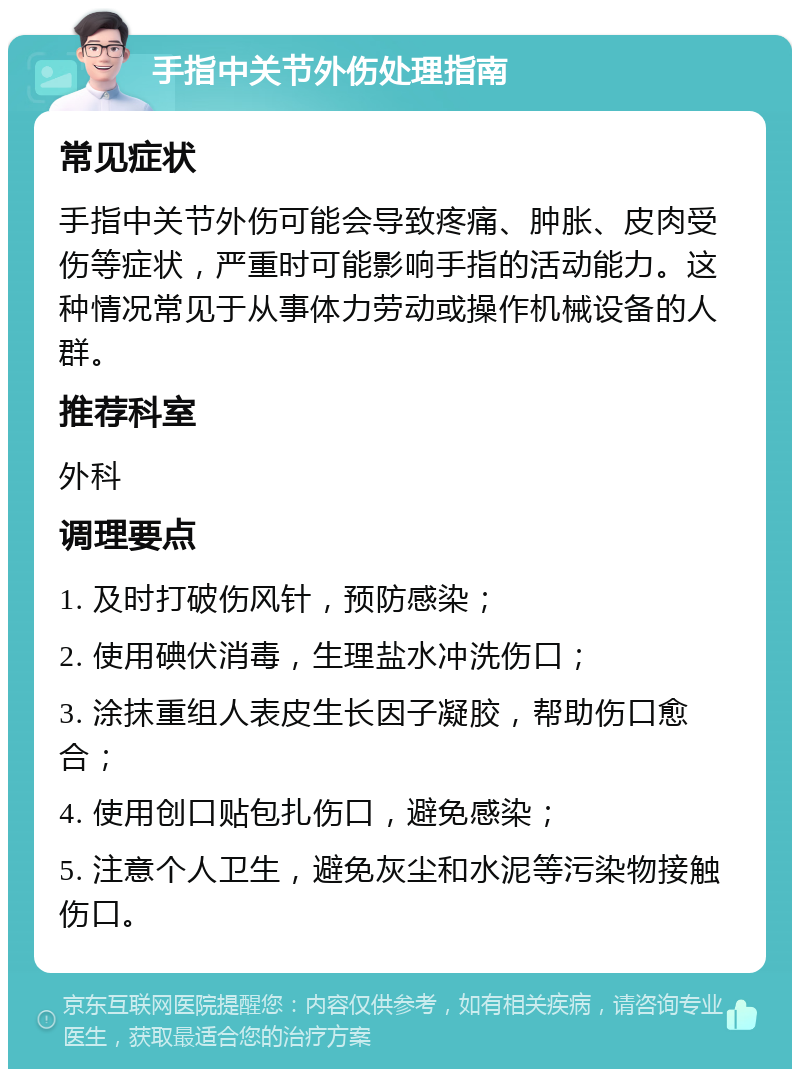 手指中关节外伤处理指南 常见症状 手指中关节外伤可能会导致疼痛、肿胀、皮肉受伤等症状，严重时可能影响手指的活动能力。这种情况常见于从事体力劳动或操作机械设备的人群。 推荐科室 外科 调理要点 1. 及时打破伤风针，预防感染； 2. 使用碘伏消毒，生理盐水冲洗伤口； 3. 涂抹重组人表皮生长因子凝胶，帮助伤口愈合； 4. 使用创口贴包扎伤口，避免感染； 5. 注意个人卫生，避免灰尘和水泥等污染物接触伤口。