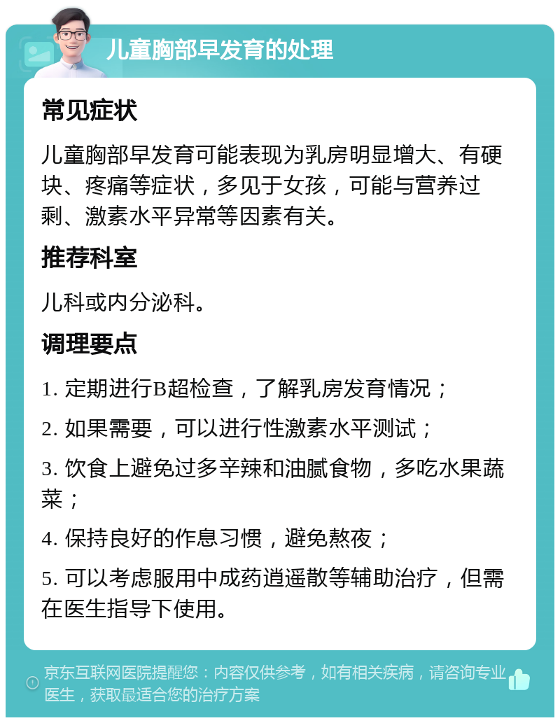 儿童胸部早发育的处理 常见症状 儿童胸部早发育可能表现为乳房明显增大、有硬块、疼痛等症状，多见于女孩，可能与营养过剩、激素水平异常等因素有关。 推荐科室 儿科或内分泌科。 调理要点 1. 定期进行B超检查，了解乳房发育情况； 2. 如果需要，可以进行性激素水平测试； 3. 饮食上避免过多辛辣和油腻食物，多吃水果蔬菜； 4. 保持良好的作息习惯，避免熬夜； 5. 可以考虑服用中成药逍遥散等辅助治疗，但需在医生指导下使用。