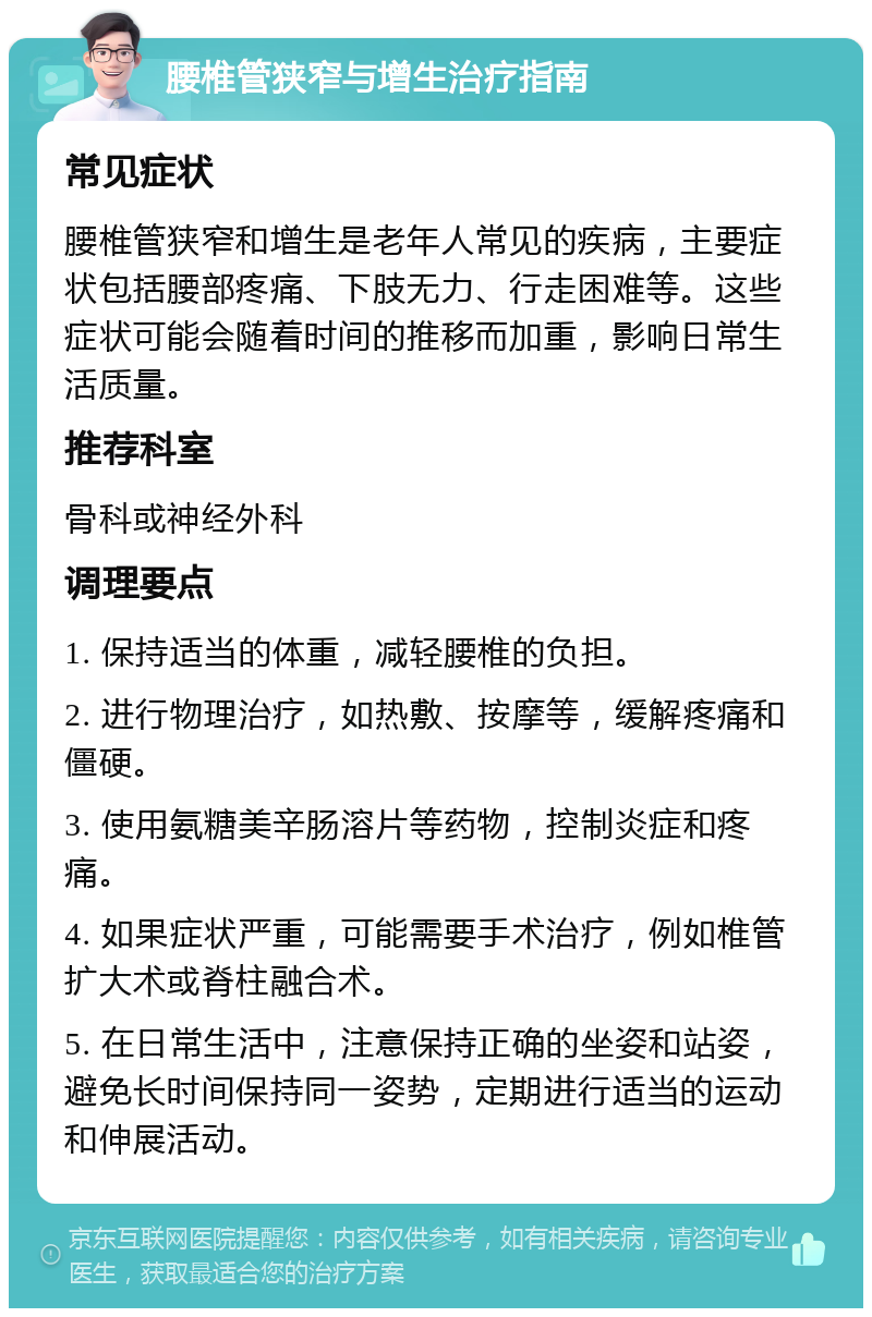 腰椎管狭窄与增生治疗指南 常见症状 腰椎管狭窄和增生是老年人常见的疾病，主要症状包括腰部疼痛、下肢无力、行走困难等。这些症状可能会随着时间的推移而加重，影响日常生活质量。 推荐科室 骨科或神经外科 调理要点 1. 保持适当的体重，减轻腰椎的负担。 2. 进行物理治疗，如热敷、按摩等，缓解疼痛和僵硬。 3. 使用氨糖美辛肠溶片等药物，控制炎症和疼痛。 4. 如果症状严重，可能需要手术治疗，例如椎管扩大术或脊柱融合术。 5. 在日常生活中，注意保持正确的坐姿和站姿，避免长时间保持同一姿势，定期进行适当的运动和伸展活动。