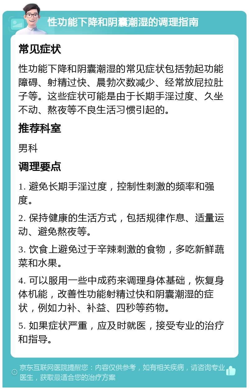 性功能下降和阴囊潮湿的调理指南 常见症状 性功能下降和阴囊潮湿的常见症状包括勃起功能障碍、射精过快、晨勃次数减少、经常放屁拉肚子等。这些症状可能是由于长期手淫过度、久坐不动、熬夜等不良生活习惯引起的。 推荐科室 男科 调理要点 1. 避免长期手淫过度，控制性刺激的频率和强度。 2. 保持健康的生活方式，包括规律作息、适量运动、避免熬夜等。 3. 饮食上避免过于辛辣刺激的食物，多吃新鲜蔬菜和水果。 4. 可以服用一些中成药来调理身体基础，恢复身体机能，改善性功能射精过快和阴囊潮湿的症状，例如力补、补益、四秒等药物。 5. 如果症状严重，应及时就医，接受专业的治疗和指导。