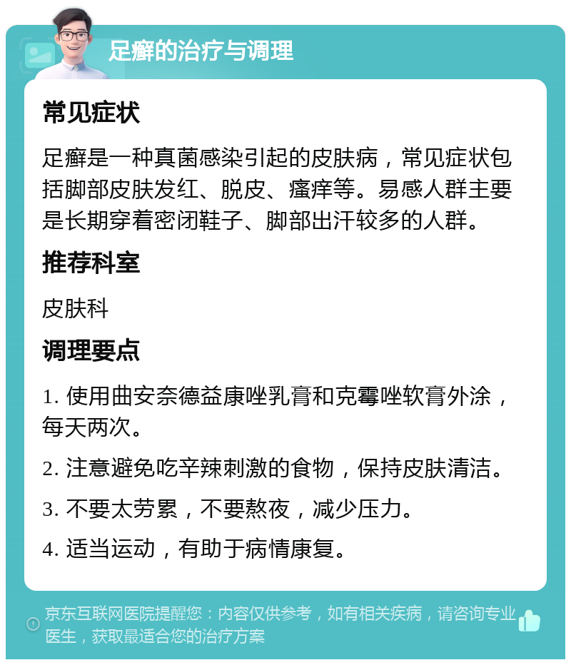 足癣的治疗与调理 常见症状 足癣是一种真菌感染引起的皮肤病，常见症状包括脚部皮肤发红、脱皮、瘙痒等。易感人群主要是长期穿着密闭鞋子、脚部出汗较多的人群。 推荐科室 皮肤科 调理要点 1. 使用曲安奈德益康唑乳膏和克霉唑软膏外涂，每天两次。 2. 注意避免吃辛辣刺激的食物，保持皮肤清洁。 3. 不要太劳累，不要熬夜，减少压力。 4. 适当运动，有助于病情康复。