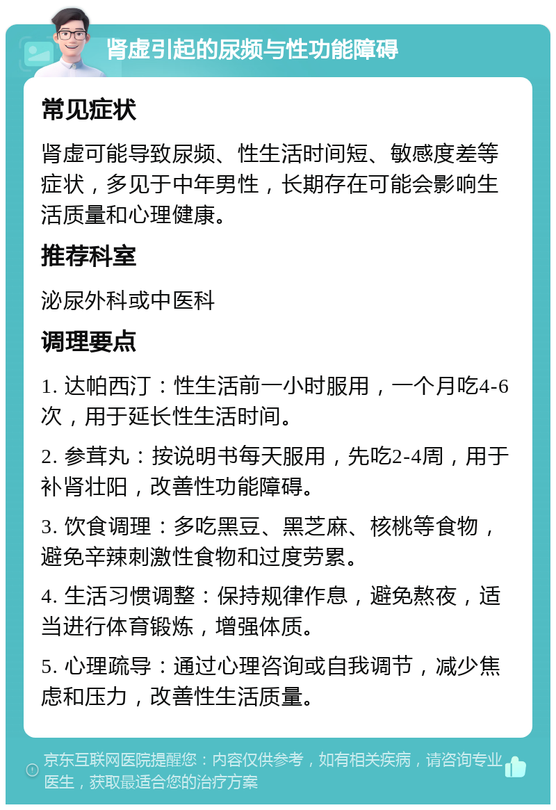 肾虚引起的尿频与性功能障碍 常见症状 肾虚可能导致尿频、性生活时间短、敏感度差等症状，多见于中年男性，长期存在可能会影响生活质量和心理健康。 推荐科室 泌尿外科或中医科 调理要点 1. 达帕西汀：性生活前一小时服用，一个月吃4-6次，用于延长性生活时间。 2. 参茸丸：按说明书每天服用，先吃2-4周，用于补肾壮阳，改善性功能障碍。 3. 饮食调理：多吃黑豆、黑芝麻、核桃等食物，避免辛辣刺激性食物和过度劳累。 4. 生活习惯调整：保持规律作息，避免熬夜，适当进行体育锻炼，增强体质。 5. 心理疏导：通过心理咨询或自我调节，减少焦虑和压力，改善性生活质量。