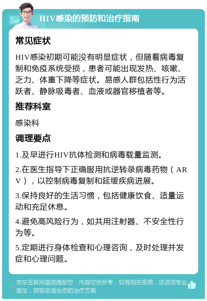 HIV感染的预防和治疗指南 常见症状 HIV感染初期可能没有明显症状，但随着病毒复制和免疫系统受损，患者可能出现发热、咳嗽、乏力、体重下降等症状。易感人群包括性行为活跃者、静脉吸毒者、血液或器官移植者等。 推荐科室 感染科 调理要点 1.及早进行HIV抗体检测和病毒载量监测。 2.在医生指导下正确服用抗逆转录病毒药物（ARV），以控制病毒复制和延缓疾病进展。 3.保持良好的生活习惯，包括健康饮食、适量运动和充足休息。 4.避免高风险行为，如共用注射器、不安全性行为等。 5.定期进行身体检查和心理咨询，及时处理并发症和心理问题。