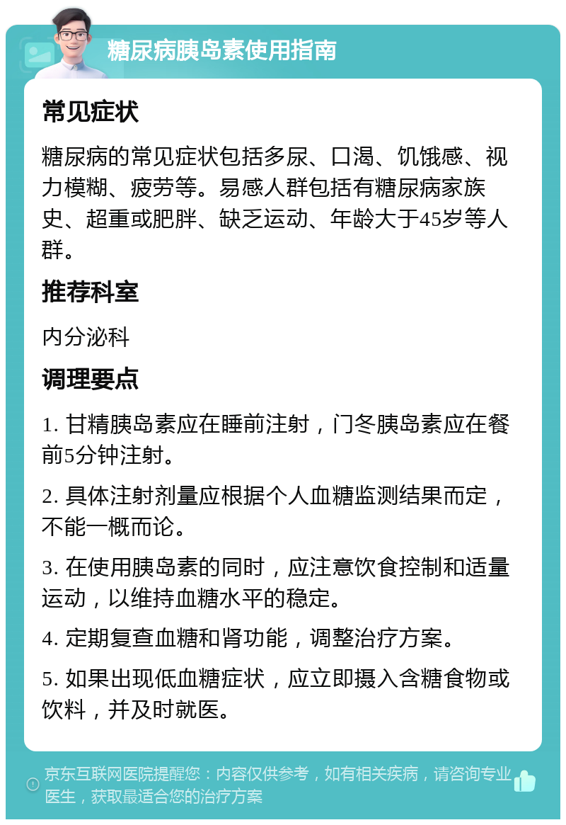 糖尿病胰岛素使用指南 常见症状 糖尿病的常见症状包括多尿、口渴、饥饿感、视力模糊、疲劳等。易感人群包括有糖尿病家族史、超重或肥胖、缺乏运动、年龄大于45岁等人群。 推荐科室 内分泌科 调理要点 1. 甘精胰岛素应在睡前注射，门冬胰岛素应在餐前5分钟注射。 2. 具体注射剂量应根据个人血糖监测结果而定，不能一概而论。 3. 在使用胰岛素的同时，应注意饮食控制和适量运动，以维持血糖水平的稳定。 4. 定期复查血糖和肾功能，调整治疗方案。 5. 如果出现低血糖症状，应立即摄入含糖食物或饮料，并及时就医。