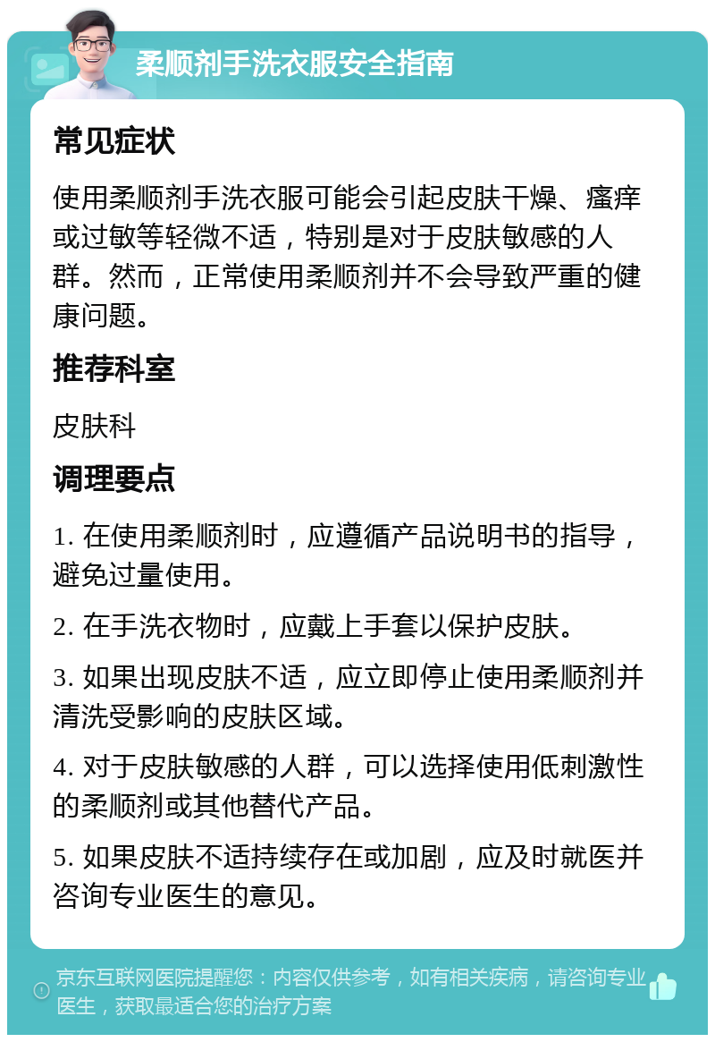 柔顺剂手洗衣服安全指南 常见症状 使用柔顺剂手洗衣服可能会引起皮肤干燥、瘙痒或过敏等轻微不适，特别是对于皮肤敏感的人群。然而，正常使用柔顺剂并不会导致严重的健康问题。 推荐科室 皮肤科 调理要点 1. 在使用柔顺剂时，应遵循产品说明书的指导，避免过量使用。 2. 在手洗衣物时，应戴上手套以保护皮肤。 3. 如果出现皮肤不适，应立即停止使用柔顺剂并清洗受影响的皮肤区域。 4. 对于皮肤敏感的人群，可以选择使用低刺激性的柔顺剂或其他替代产品。 5. 如果皮肤不适持续存在或加剧，应及时就医并咨询专业医生的意见。