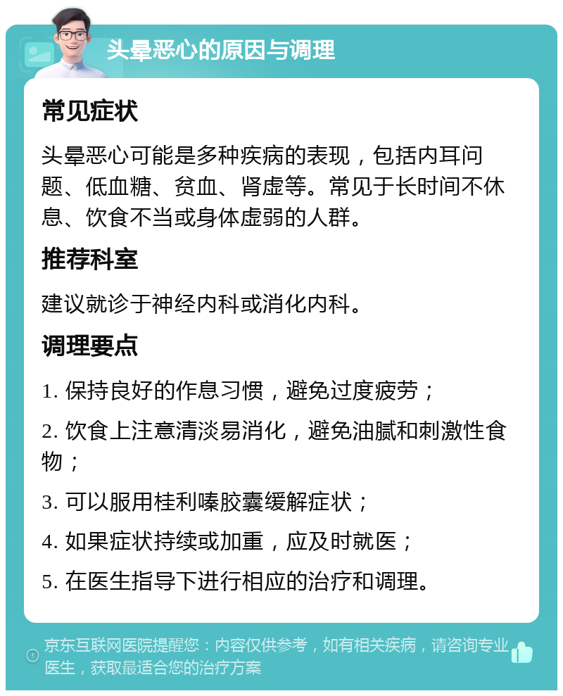 头晕恶心的原因与调理 常见症状 头晕恶心可能是多种疾病的表现，包括内耳问题、低血糖、贫血、肾虚等。常见于长时间不休息、饮食不当或身体虚弱的人群。 推荐科室 建议就诊于神经内科或消化内科。 调理要点 1. 保持良好的作息习惯，避免过度疲劳； 2. 饮食上注意清淡易消化，避免油腻和刺激性食物； 3. 可以服用桂利嗪胶囊缓解症状； 4. 如果症状持续或加重，应及时就医； 5. 在医生指导下进行相应的治疗和调理。