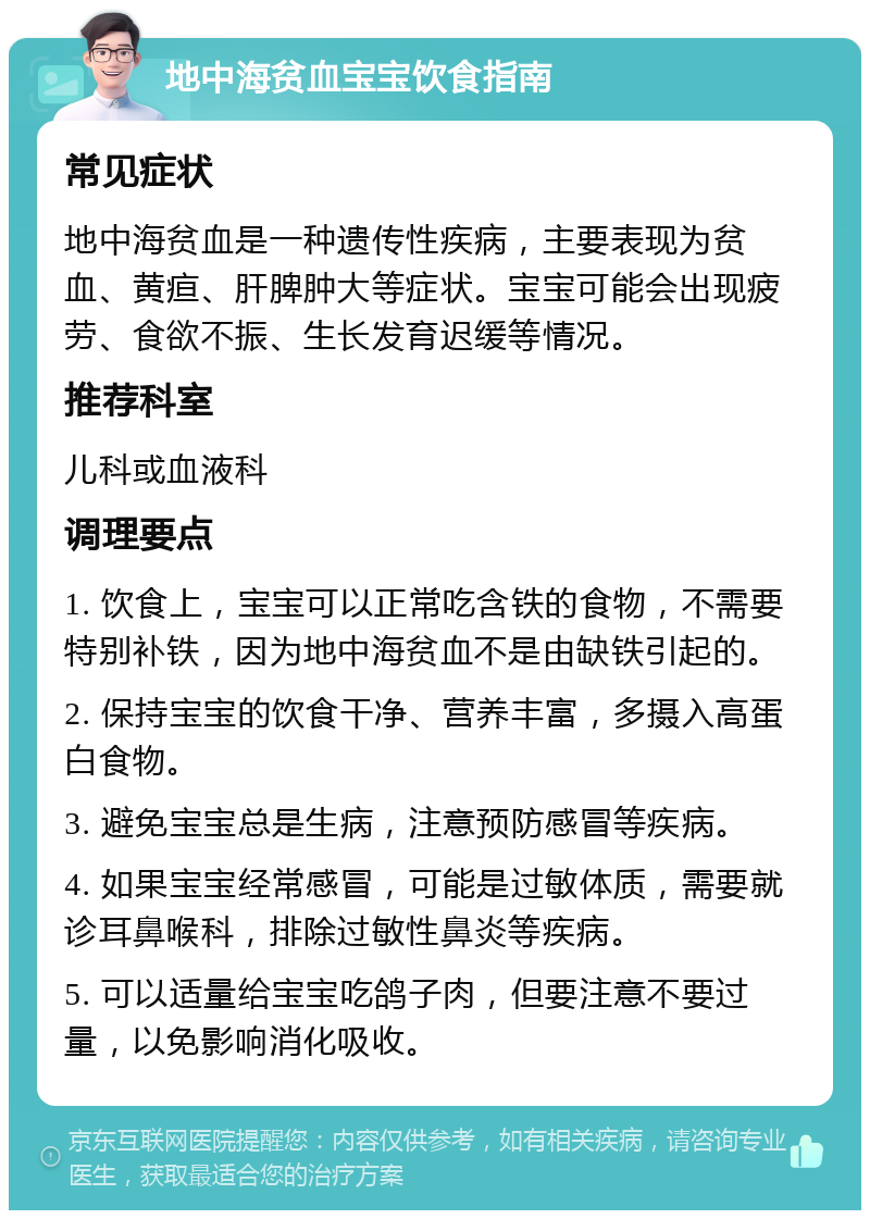 地中海贫血宝宝饮食指南 常见症状 地中海贫血是一种遗传性疾病，主要表现为贫血、黄疸、肝脾肿大等症状。宝宝可能会出现疲劳、食欲不振、生长发育迟缓等情况。 推荐科室 儿科或血液科 调理要点 1. 饮食上，宝宝可以正常吃含铁的食物，不需要特别补铁，因为地中海贫血不是由缺铁引起的。 2. 保持宝宝的饮食干净、营养丰富，多摄入高蛋白食物。 3. 避免宝宝总是生病，注意预防感冒等疾病。 4. 如果宝宝经常感冒，可能是过敏体质，需要就诊耳鼻喉科，排除过敏性鼻炎等疾病。 5. 可以适量给宝宝吃鸽子肉，但要注意不要过量，以免影响消化吸收。