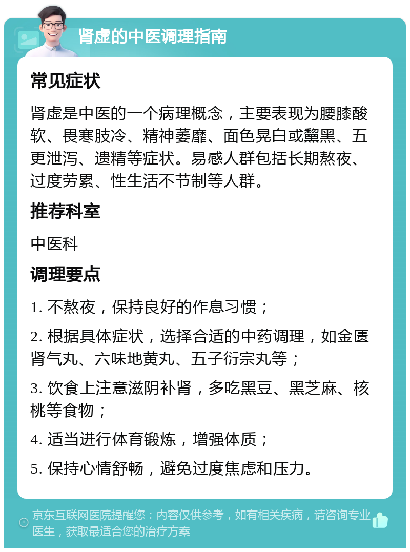 肾虚的中医调理指南 常见症状 肾虚是中医的一个病理概念，主要表现为腰膝酸软、畏寒肢冷、精神萎靡、面色晃白或黧黑、五更泄泻、遗精等症状。易感人群包括长期熬夜、过度劳累、性生活不节制等人群。 推荐科室 中医科 调理要点 1. 不熬夜，保持良好的作息习惯； 2. 根据具体症状，选择合适的中药调理，如金匮肾气丸、六味地黄丸、五子衍宗丸等； 3. 饮食上注意滋阴补肾，多吃黑豆、黑芝麻、核桃等食物； 4. 适当进行体育锻炼，增强体质； 5. 保持心情舒畅，避免过度焦虑和压力。