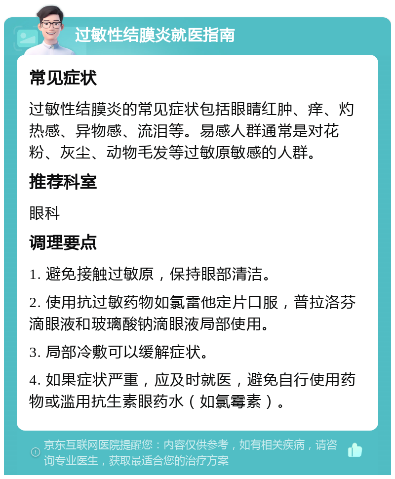 过敏性结膜炎就医指南 常见症状 过敏性结膜炎的常见症状包括眼睛红肿、痒、灼热感、异物感、流泪等。易感人群通常是对花粉、灰尘、动物毛发等过敏原敏感的人群。 推荐科室 眼科 调理要点 1. 避免接触过敏原，保持眼部清洁。 2. 使用抗过敏药物如氯雷他定片口服，普拉洛芬滴眼液和玻璃酸钠滴眼液局部使用。 3. 局部冷敷可以缓解症状。 4. 如果症状严重，应及时就医，避免自行使用药物或滥用抗生素眼药水（如氯霉素）。