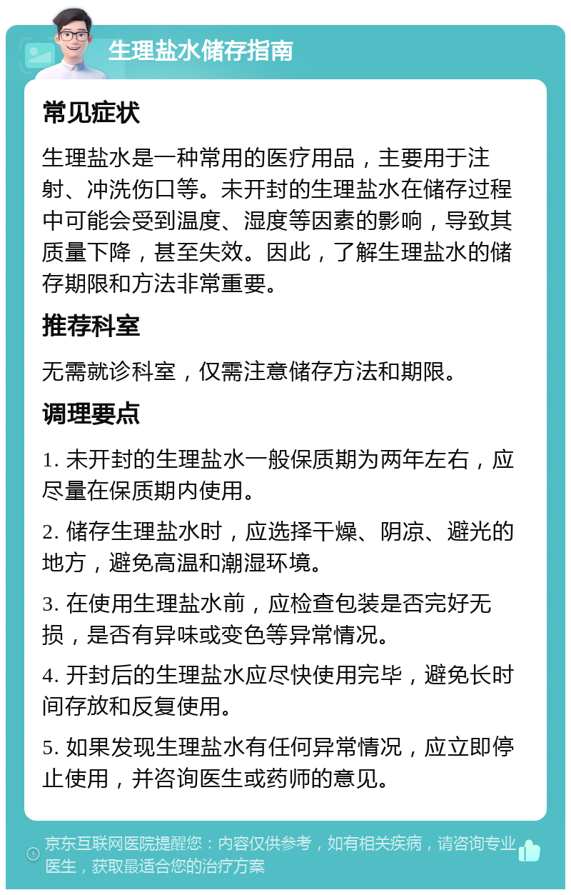 生理盐水储存指南 常见症状 生理盐水是一种常用的医疗用品，主要用于注射、冲洗伤口等。未开封的生理盐水在储存过程中可能会受到温度、湿度等因素的影响，导致其质量下降，甚至失效。因此，了解生理盐水的储存期限和方法非常重要。 推荐科室 无需就诊科室，仅需注意储存方法和期限。 调理要点 1. 未开封的生理盐水一般保质期为两年左右，应尽量在保质期内使用。 2. 储存生理盐水时，应选择干燥、阴凉、避光的地方，避免高温和潮湿环境。 3. 在使用生理盐水前，应检查包装是否完好无损，是否有异味或变色等异常情况。 4. 开封后的生理盐水应尽快使用完毕，避免长时间存放和反复使用。 5. 如果发现生理盐水有任何异常情况，应立即停止使用，并咨询医生或药师的意见。