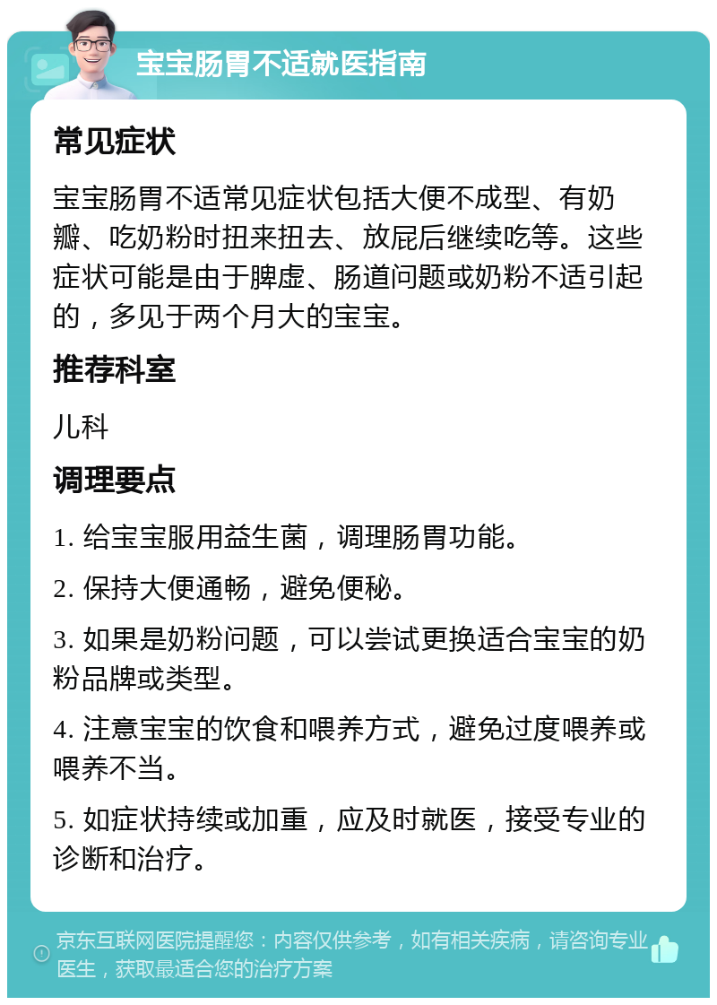 宝宝肠胃不适就医指南 常见症状 宝宝肠胃不适常见症状包括大便不成型、有奶瓣、吃奶粉时扭来扭去、放屁后继续吃等。这些症状可能是由于脾虚、肠道问题或奶粉不适引起的，多见于两个月大的宝宝。 推荐科室 儿科 调理要点 1. 给宝宝服用益生菌，调理肠胃功能。 2. 保持大便通畅，避免便秘。 3. 如果是奶粉问题，可以尝试更换适合宝宝的奶粉品牌或类型。 4. 注意宝宝的饮食和喂养方式，避免过度喂养或喂养不当。 5. 如症状持续或加重，应及时就医，接受专业的诊断和治疗。