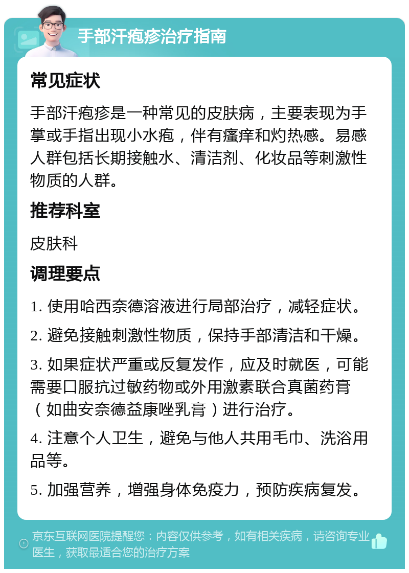 手部汗疱疹治疗指南 常见症状 手部汗疱疹是一种常见的皮肤病，主要表现为手掌或手指出现小水疱，伴有瘙痒和灼热感。易感人群包括长期接触水、清洁剂、化妆品等刺激性物质的人群。 推荐科室 皮肤科 调理要点 1. 使用哈西奈德溶液进行局部治疗，减轻症状。 2. 避免接触刺激性物质，保持手部清洁和干燥。 3. 如果症状严重或反复发作，应及时就医，可能需要口服抗过敏药物或外用激素联合真菌药膏（如曲安奈德益康唑乳膏）进行治疗。 4. 注意个人卫生，避免与他人共用毛巾、洗浴用品等。 5. 加强营养，增强身体免疫力，预防疾病复发。