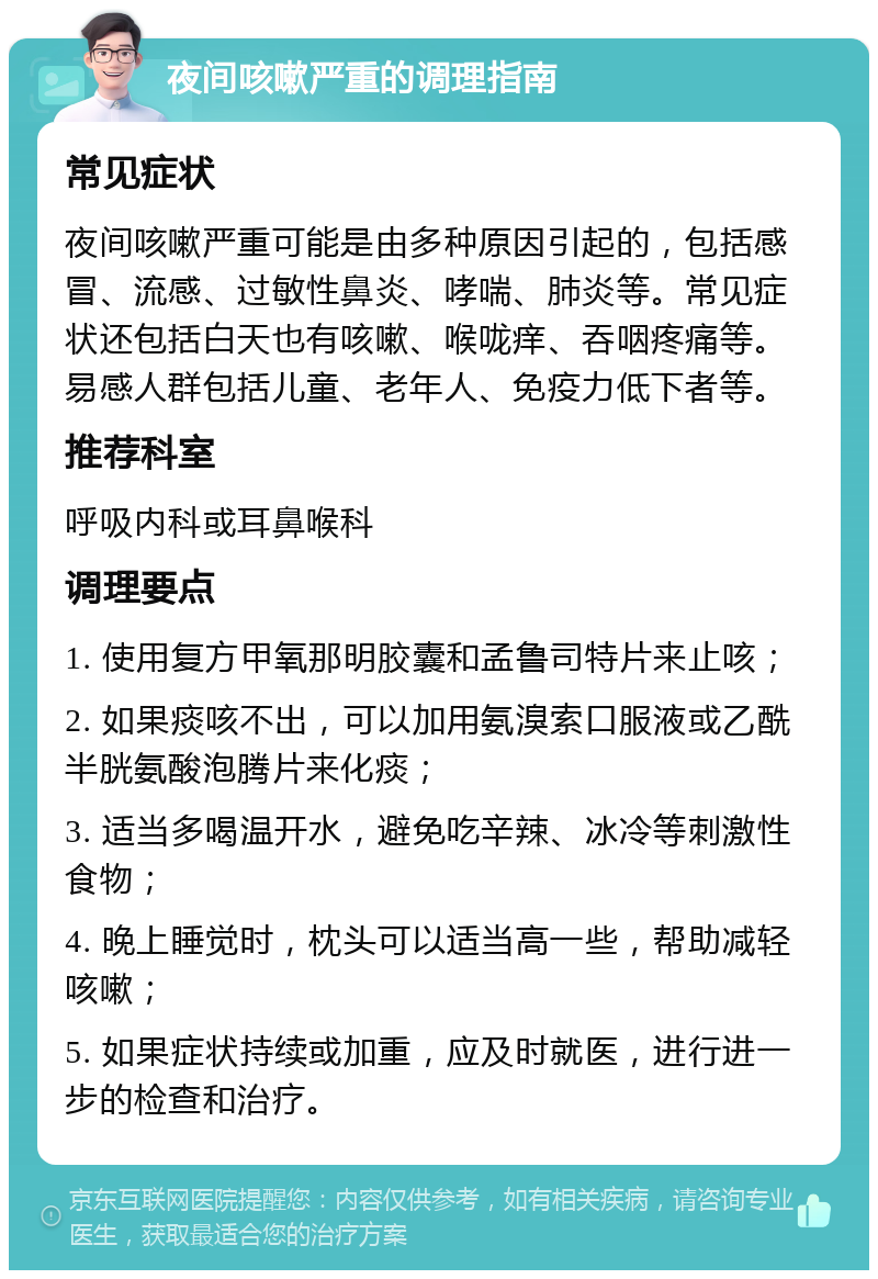 夜间咳嗽严重的调理指南 常见症状 夜间咳嗽严重可能是由多种原因引起的，包括感冒、流感、过敏性鼻炎、哮喘、肺炎等。常见症状还包括白天也有咳嗽、喉咙痒、吞咽疼痛等。易感人群包括儿童、老年人、免疫力低下者等。 推荐科室 呼吸内科或耳鼻喉科 调理要点 1. 使用复方甲氧那明胶囊和孟鲁司特片来止咳； 2. 如果痰咳不出，可以加用氨溴索口服液或乙酰半胱氨酸泡腾片来化痰； 3. 适当多喝温开水，避免吃辛辣、冰冷等刺激性食物； 4. 晚上睡觉时，枕头可以适当高一些，帮助减轻咳嗽； 5. 如果症状持续或加重，应及时就医，进行进一步的检查和治疗。