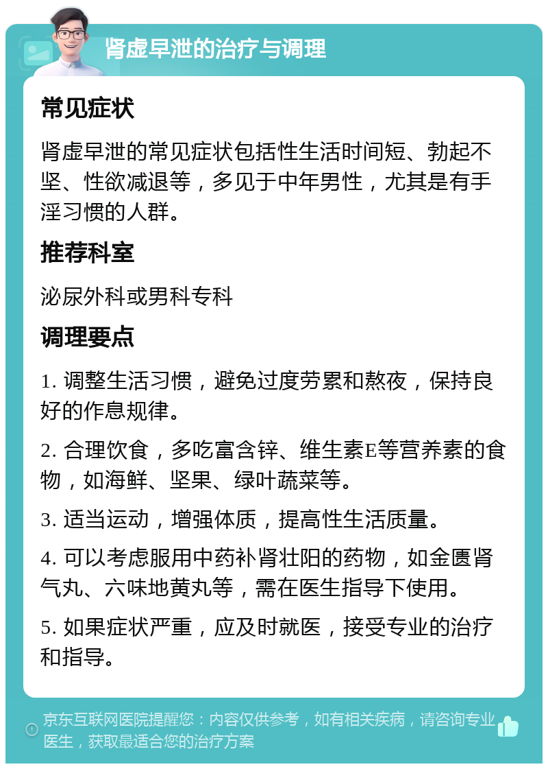 肾虚早泄的治疗与调理 常见症状 肾虚早泄的常见症状包括性生活时间短、勃起不坚、性欲减退等，多见于中年男性，尤其是有手淫习惯的人群。 推荐科室 泌尿外科或男科专科 调理要点 1. 调整生活习惯，避免过度劳累和熬夜，保持良好的作息规律。 2. 合理饮食，多吃富含锌、维生素E等营养素的食物，如海鲜、坚果、绿叶蔬菜等。 3. 适当运动，增强体质，提高性生活质量。 4. 可以考虑服用中药补肾壮阳的药物，如金匮肾气丸、六味地黄丸等，需在医生指导下使用。 5. 如果症状严重，应及时就医，接受专业的治疗和指导。