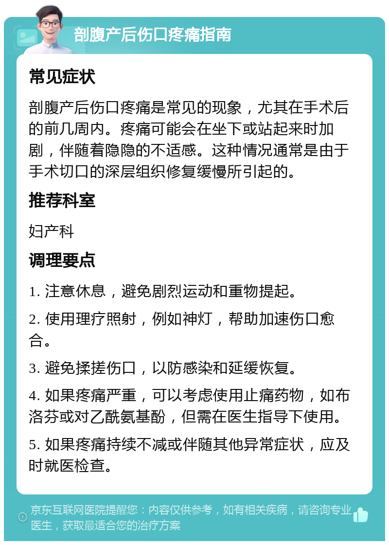 剖腹产后伤口疼痛指南 常见症状 剖腹产后伤口疼痛是常见的现象，尤其在手术后的前几周内。疼痛可能会在坐下或站起来时加剧，伴随着隐隐的不适感。这种情况通常是由于手术切口的深层组织修复缓慢所引起的。 推荐科室 妇产科 调理要点 1. 注意休息，避免剧烈运动和重物提起。 2. 使用理疗照射，例如神灯，帮助加速伤口愈合。 3. 避免揉搓伤口，以防感染和延缓恢复。 4. 如果疼痛严重，可以考虑使用止痛药物，如布洛芬或对乙酰氨基酚，但需在医生指导下使用。 5. 如果疼痛持续不减或伴随其他异常症状，应及时就医检查。