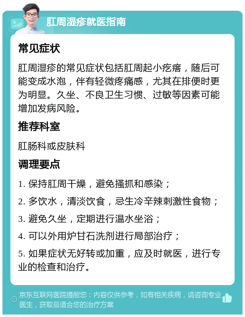 肛周湿疹就医指南 常见症状 肛周湿疹的常见症状包括肛周起小疙瘩，随后可能变成水泡，伴有轻微疼痛感，尤其在排便时更为明显。久坐、不良卫生习惯、过敏等因素可能增加发病风险。 推荐科室 肛肠科或皮肤科 调理要点 1. 保持肛周干燥，避免搔抓和感染； 2. 多饮水，清淡饮食，忌生冷辛辣刺激性食物； 3. 避免久坐，定期进行温水坐浴； 4. 可以外用炉甘石洗剂进行局部治疗； 5. 如果症状无好转或加重，应及时就医，进行专业的检查和治疗。