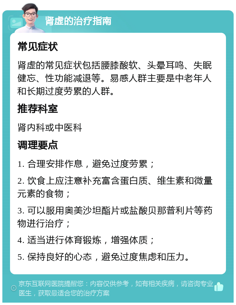 肾虚的治疗指南 常见症状 肾虚的常见症状包括腰膝酸软、头晕耳鸣、失眠健忘、性功能减退等。易感人群主要是中老年人和长期过度劳累的人群。 推荐科室 肾内科或中医科 调理要点 1. 合理安排作息，避免过度劳累； 2. 饮食上应注意补充富含蛋白质、维生素和微量元素的食物； 3. 可以服用奥美沙坦酯片或盐酸贝那普利片等药物进行治疗； 4. 适当进行体育锻炼，增强体质； 5. 保持良好的心态，避免过度焦虑和压力。