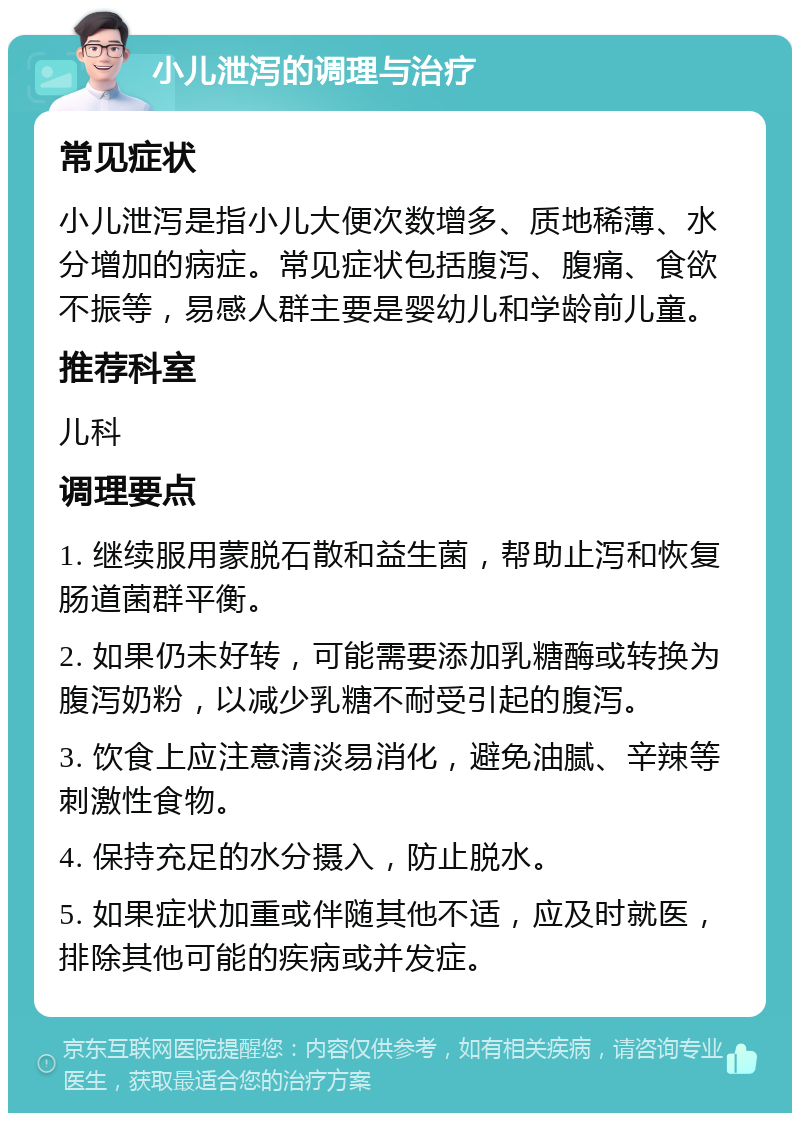 小儿泄泻的调理与治疗 常见症状 小儿泄泻是指小儿大便次数增多、质地稀薄、水分增加的病症。常见症状包括腹泻、腹痛、食欲不振等，易感人群主要是婴幼儿和学龄前儿童。 推荐科室 儿科 调理要点 1. 继续服用蒙脱石散和益生菌，帮助止泻和恢复肠道菌群平衡。 2. 如果仍未好转，可能需要添加乳糖酶或转换为腹泻奶粉，以减少乳糖不耐受引起的腹泻。 3. 饮食上应注意清淡易消化，避免油腻、辛辣等刺激性食物。 4. 保持充足的水分摄入，防止脱水。 5. 如果症状加重或伴随其他不适，应及时就医，排除其他可能的疾病或并发症。