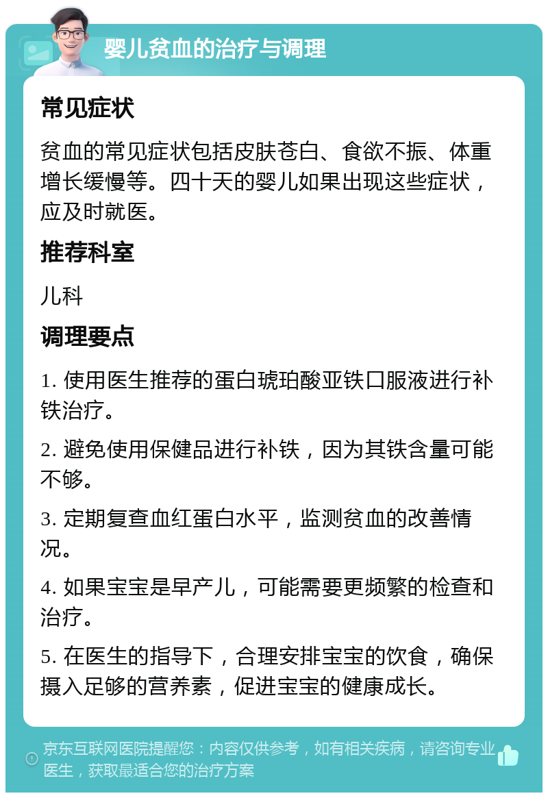 婴儿贫血的治疗与调理 常见症状 贫血的常见症状包括皮肤苍白、食欲不振、体重增长缓慢等。四十天的婴儿如果出现这些症状，应及时就医。 推荐科室 儿科 调理要点 1. 使用医生推荐的蛋白琥珀酸亚铁口服液进行补铁治疗。 2. 避免使用保健品进行补铁，因为其铁含量可能不够。 3. 定期复查血红蛋白水平，监测贫血的改善情况。 4. 如果宝宝是早产儿，可能需要更频繁的检查和治疗。 5. 在医生的指导下，合理安排宝宝的饮食，确保摄入足够的营养素，促进宝宝的健康成长。