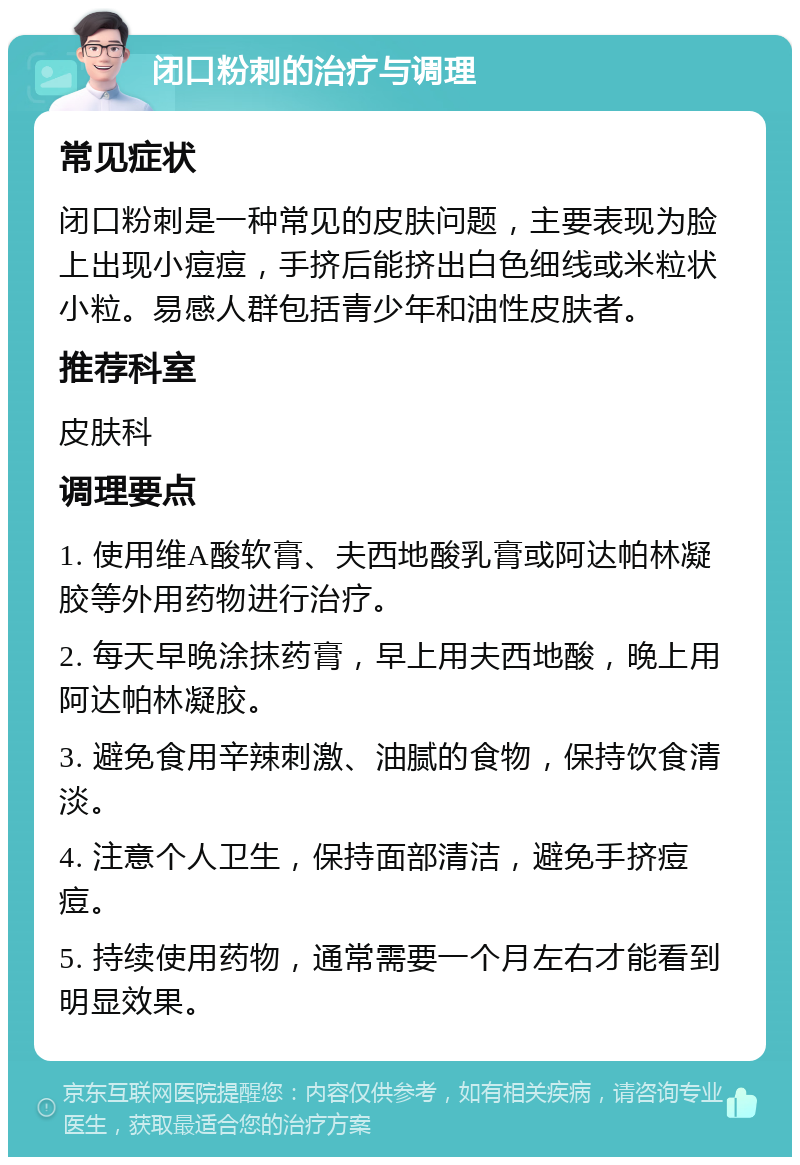 闭口粉刺的治疗与调理 常见症状 闭口粉刺是一种常见的皮肤问题，主要表现为脸上出现小痘痘，手挤后能挤出白色细线或米粒状小粒。易感人群包括青少年和油性皮肤者。 推荐科室 皮肤科 调理要点 1. 使用维A酸软膏、夫西地酸乳膏或阿达帕林凝胶等外用药物进行治疗。 2. 每天早晚涂抹药膏，早上用夫西地酸，晚上用阿达帕林凝胶。 3. 避免食用辛辣刺激、油腻的食物，保持饮食清淡。 4. 注意个人卫生，保持面部清洁，避免手挤痘痘。 5. 持续使用药物，通常需要一个月左右才能看到明显效果。