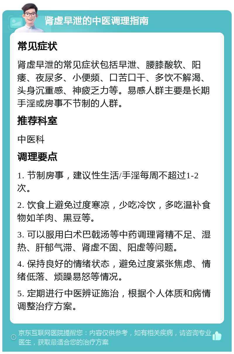 肾虚早泄的中医调理指南 常见症状 肾虚早泄的常见症状包括早泄、腰膝酸软、阳痿、夜尿多、小便频、口苦口干、多饮不解渴、头身沉重感、神疲乏力等。易感人群主要是长期手淫或房事不节制的人群。 推荐科室 中医科 调理要点 1. 节制房事，建议性生活/手淫每周不超过1-2次。 2. 饮食上避免过度寒凉，少吃冷饮，多吃温补食物如羊肉、黑豆等。 3. 可以服用白术巴戟汤等中药调理肾精不足、湿热、肝郁气滞、肾虚不固、阳虚等问题。 4. 保持良好的情绪状态，避免过度紧张焦虑、情绪低落、烦躁易怒等情况。 5. 定期进行中医辨证施治，根据个人体质和病情调整治疗方案。