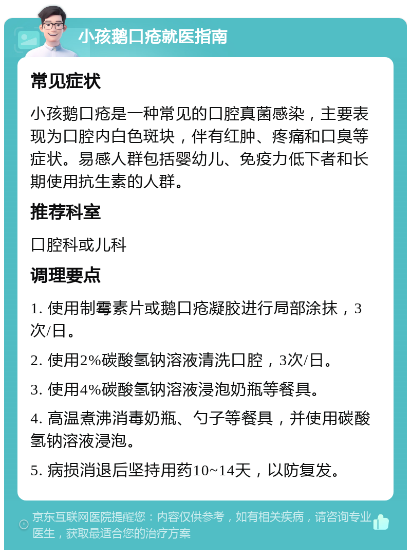 小孩鹅口疮就医指南 常见症状 小孩鹅口疮是一种常见的口腔真菌感染，主要表现为口腔内白色斑块，伴有红肿、疼痛和口臭等症状。易感人群包括婴幼儿、免疫力低下者和长期使用抗生素的人群。 推荐科室 口腔科或儿科 调理要点 1. 使用制霉素片或鹅口疮凝胶进行局部涂抹，3次/日。 2. 使用2%碳酸氢钠溶液清洗口腔，3次/日。 3. 使用4%碳酸氢钠溶液浸泡奶瓶等餐具。 4. 高温煮沸消毒奶瓶、勺子等餐具，并使用碳酸氢钠溶液浸泡。 5. 病损消退后坚持用药10~14天，以防复发。