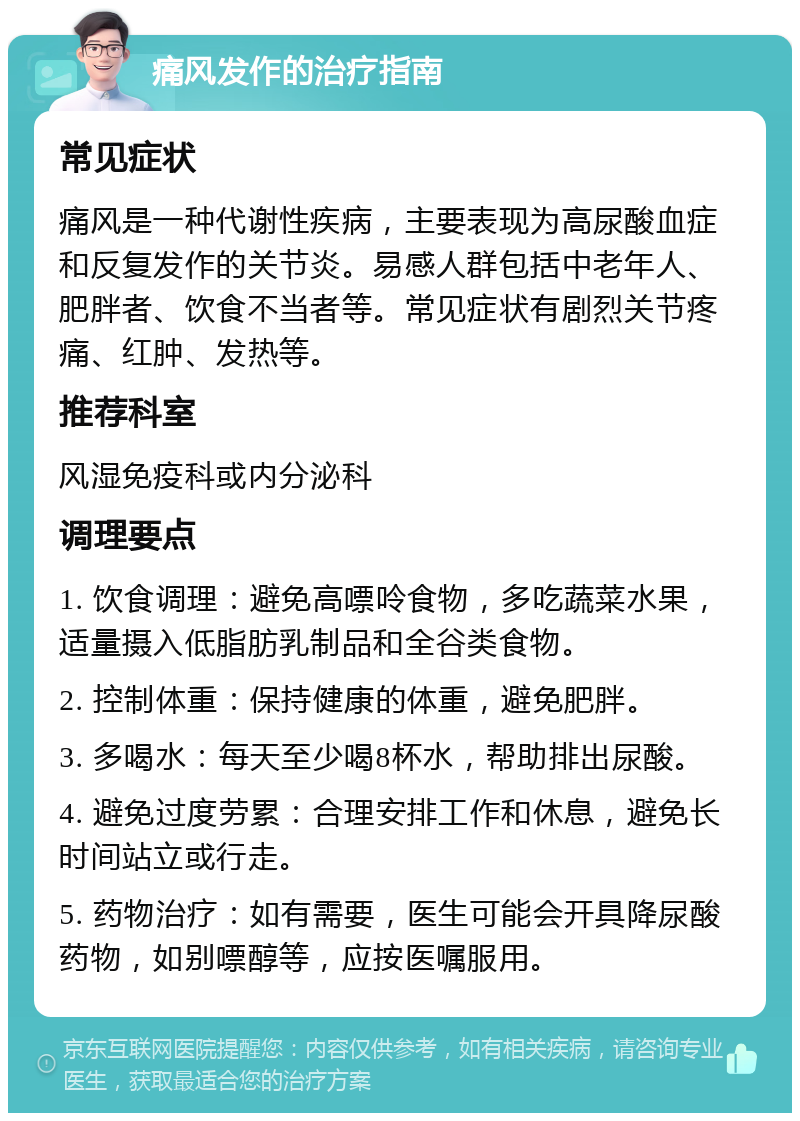 痛风发作的治疗指南 常见症状 痛风是一种代谢性疾病，主要表现为高尿酸血症和反复发作的关节炎。易感人群包括中老年人、肥胖者、饮食不当者等。常见症状有剧烈关节疼痛、红肿、发热等。 推荐科室 风湿免疫科或内分泌科 调理要点 1. 饮食调理：避免高嘌呤食物，多吃蔬菜水果，适量摄入低脂肪乳制品和全谷类食物。 2. 控制体重：保持健康的体重，避免肥胖。 3. 多喝水：每天至少喝8杯水，帮助排出尿酸。 4. 避免过度劳累：合理安排工作和休息，避免长时间站立或行走。 5. 药物治疗：如有需要，医生可能会开具降尿酸药物，如别嘌醇等，应按医嘱服用。