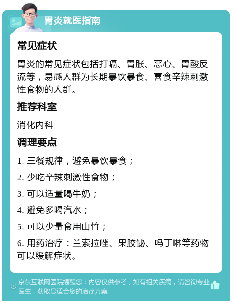 胃炎就医指南 常见症状 胃炎的常见症状包括打嗝、胃胀、恶心、胃酸反流等，易感人群为长期暴饮暴食、喜食辛辣刺激性食物的人群。 推荐科室 消化内科 调理要点 1. 三餐规律，避免暴饮暴食； 2. 少吃辛辣刺激性食物； 3. 可以适量喝牛奶； 4. 避免多喝汽水； 5. 可以少量食用山竹； 6. 用药治疗：兰索拉唑、果胶铋、吗丁啉等药物可以缓解症状。