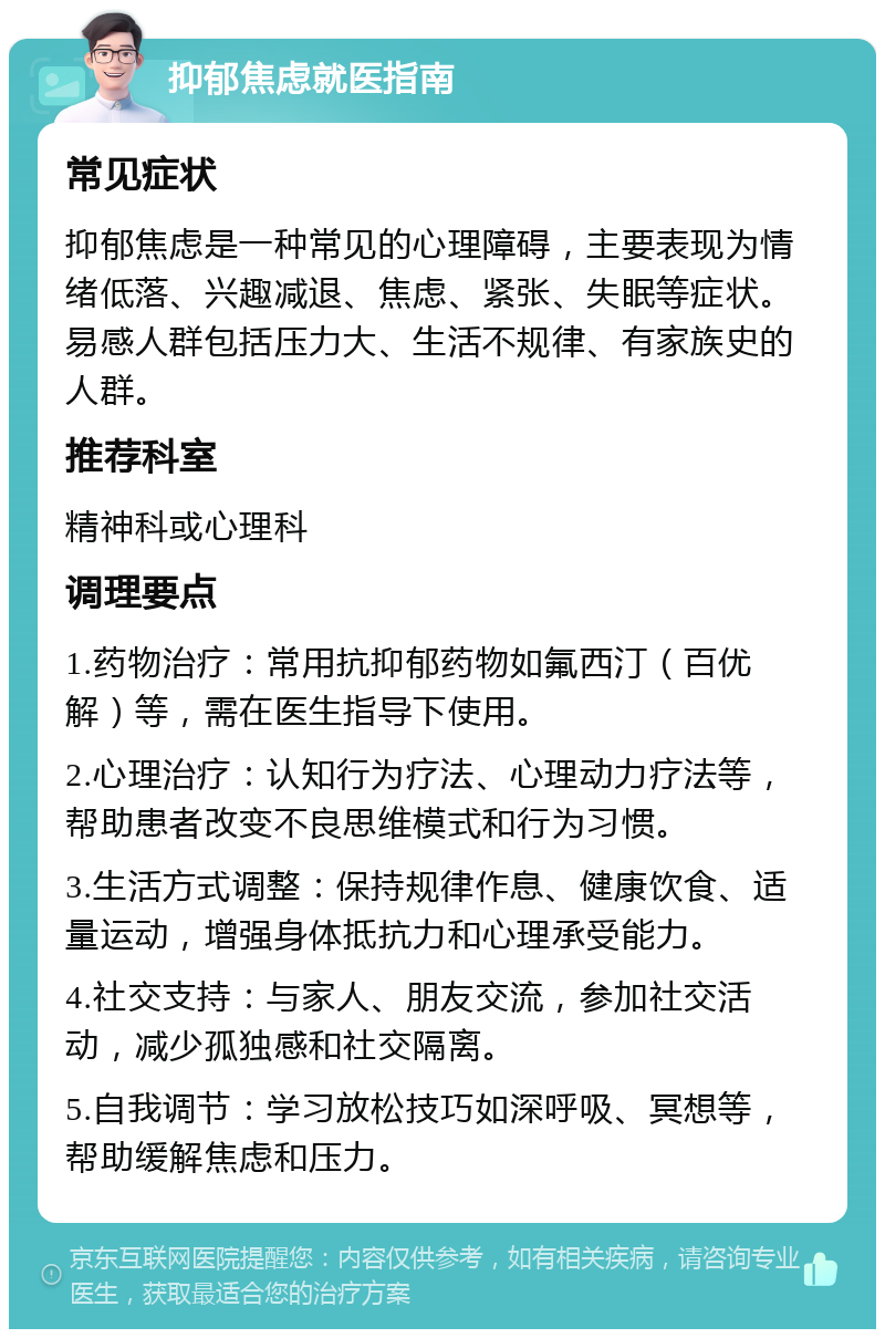 抑郁焦虑就医指南 常见症状 抑郁焦虑是一种常见的心理障碍，主要表现为情绪低落、兴趣减退、焦虑、紧张、失眠等症状。易感人群包括压力大、生活不规律、有家族史的人群。 推荐科室 精神科或心理科 调理要点 1.药物治疗：常用抗抑郁药物如氟西汀（百优解）等，需在医生指导下使用。 2.心理治疗：认知行为疗法、心理动力疗法等，帮助患者改变不良思维模式和行为习惯。 3.生活方式调整：保持规律作息、健康饮食、适量运动，增强身体抵抗力和心理承受能力。 4.社交支持：与家人、朋友交流，参加社交活动，减少孤独感和社交隔离。 5.自我调节：学习放松技巧如深呼吸、冥想等，帮助缓解焦虑和压力。