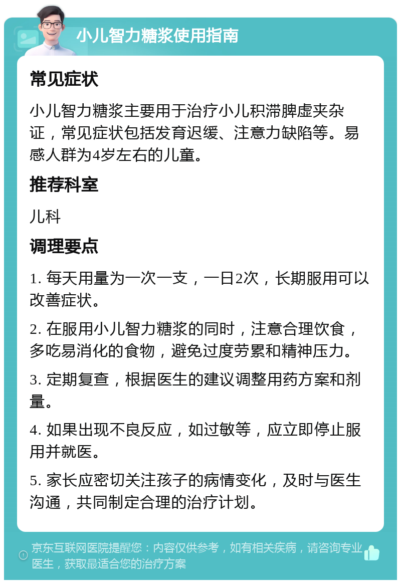 小儿智力糖浆使用指南 常见症状 小儿智力糖浆主要用于治疗小儿积滞脾虚夹杂证，常见症状包括发育迟缓、注意力缺陷等。易感人群为4岁左右的儿童。 推荐科室 儿科 调理要点 1. 每天用量为一次一支，一日2次，长期服用可以改善症状。 2. 在服用小儿智力糖浆的同时，注意合理饮食，多吃易消化的食物，避免过度劳累和精神压力。 3. 定期复查，根据医生的建议调整用药方案和剂量。 4. 如果出现不良反应，如过敏等，应立即停止服用并就医。 5. 家长应密切关注孩子的病情变化，及时与医生沟通，共同制定合理的治疗计划。