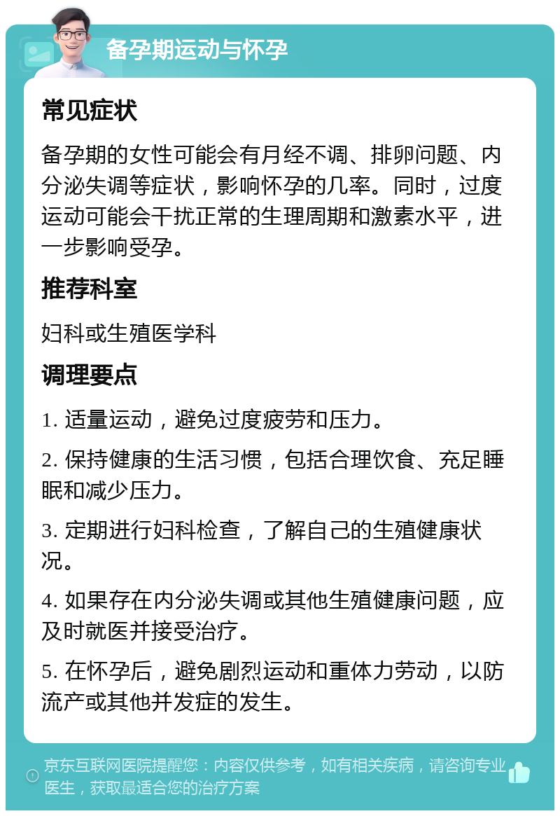 备孕期运动与怀孕 常见症状 备孕期的女性可能会有月经不调、排卵问题、内分泌失调等症状，影响怀孕的几率。同时，过度运动可能会干扰正常的生理周期和激素水平，进一步影响受孕。 推荐科室 妇科或生殖医学科 调理要点 1. 适量运动，避免过度疲劳和压力。 2. 保持健康的生活习惯，包括合理饮食、充足睡眠和减少压力。 3. 定期进行妇科检查，了解自己的生殖健康状况。 4. 如果存在内分泌失调或其他生殖健康问题，应及时就医并接受治疗。 5. 在怀孕后，避免剧烈运动和重体力劳动，以防流产或其他并发症的发生。