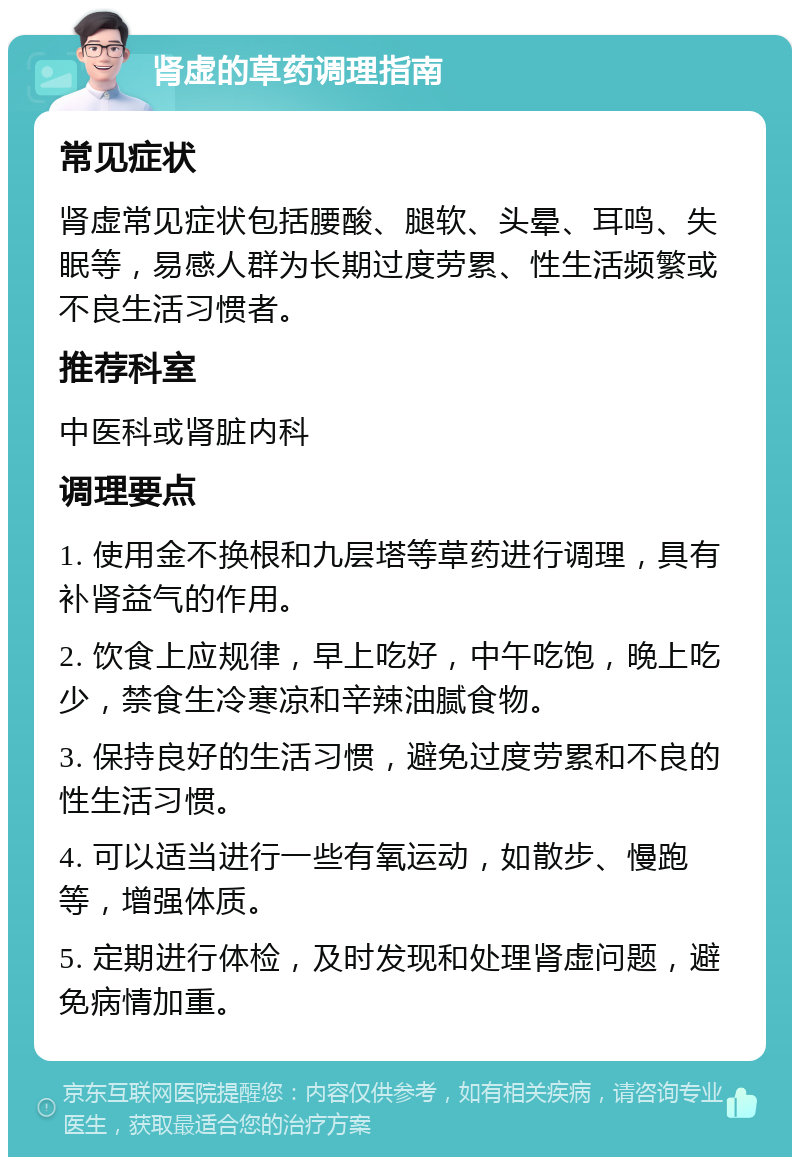 肾虚的草药调理指南 常见症状 肾虚常见症状包括腰酸、腿软、头晕、耳鸣、失眠等，易感人群为长期过度劳累、性生活频繁或不良生活习惯者。 推荐科室 中医科或肾脏内科 调理要点 1. 使用金不换根和九层塔等草药进行调理，具有补肾益气的作用。 2. 饮食上应规律，早上吃好，中午吃饱，晚上吃少，禁食生冷寒凉和辛辣油腻食物。 3. 保持良好的生活习惯，避免过度劳累和不良的性生活习惯。 4. 可以适当进行一些有氧运动，如散步、慢跑等，增强体质。 5. 定期进行体检，及时发现和处理肾虚问题，避免病情加重。