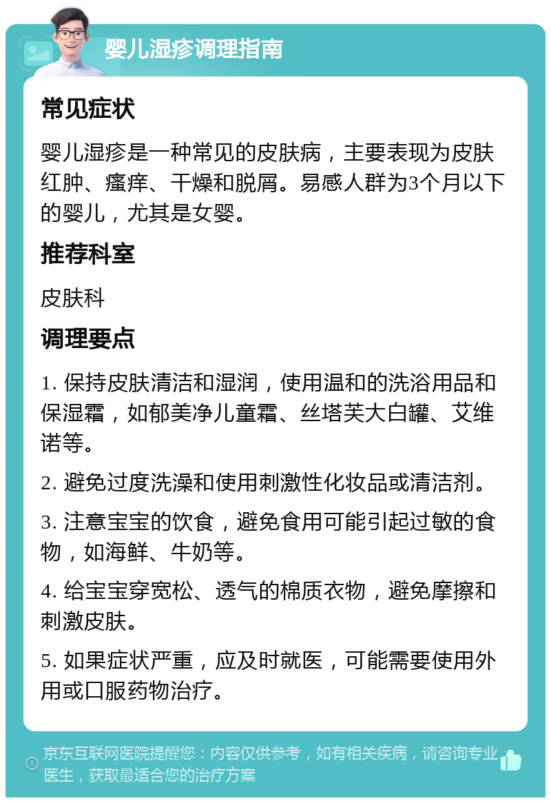 婴儿湿疹调理指南 常见症状 婴儿湿疹是一种常见的皮肤病，主要表现为皮肤红肿、瘙痒、干燥和脱屑。易感人群为3个月以下的婴儿，尤其是女婴。 推荐科室 皮肤科 调理要点 1. 保持皮肤清洁和湿润，使用温和的洗浴用品和保湿霜，如郁美净儿童霜、丝塔芙大白罐、艾维诺等。 2. 避免过度洗澡和使用刺激性化妆品或清洁剂。 3. 注意宝宝的饮食，避免食用可能引起过敏的食物，如海鲜、牛奶等。 4. 给宝宝穿宽松、透气的棉质衣物，避免摩擦和刺激皮肤。 5. 如果症状严重，应及时就医，可能需要使用外用或口服药物治疗。