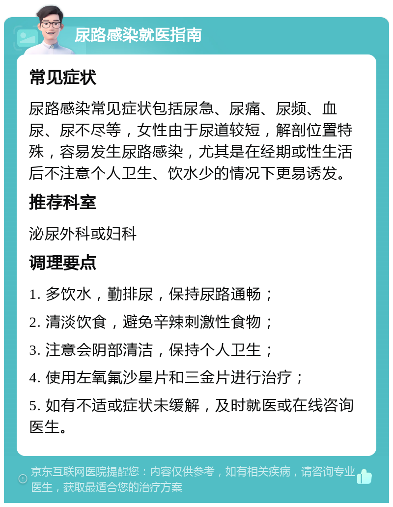 尿路感染就医指南 常见症状 尿路感染常见症状包括尿急、尿痛、尿频、血尿、尿不尽等，女性由于尿道较短，解剖位置特殊，容易发生尿路感染，尤其是在经期或性生活后不注意个人卫生、饮水少的情况下更易诱发。 推荐科室 泌尿外科或妇科 调理要点 1. 多饮水，勤排尿，保持尿路通畅； 2. 清淡饮食，避免辛辣刺激性食物； 3. 注意会阴部清洁，保持个人卫生； 4. 使用左氧氟沙星片和三金片进行治疗； 5. 如有不适或症状未缓解，及时就医或在线咨询医生。