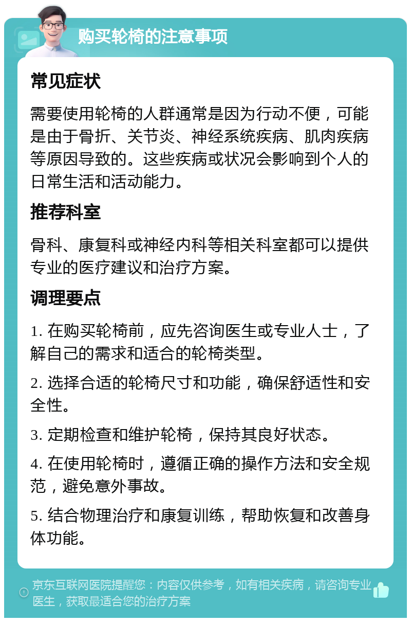 购买轮椅的注意事项 常见症状 需要使用轮椅的人群通常是因为行动不便，可能是由于骨折、关节炎、神经系统疾病、肌肉疾病等原因导致的。这些疾病或状况会影响到个人的日常生活和活动能力。 推荐科室 骨科、康复科或神经内科等相关科室都可以提供专业的医疗建议和治疗方案。 调理要点 1. 在购买轮椅前，应先咨询医生或专业人士，了解自己的需求和适合的轮椅类型。 2. 选择合适的轮椅尺寸和功能，确保舒适性和安全性。 3. 定期检查和维护轮椅，保持其良好状态。 4. 在使用轮椅时，遵循正确的操作方法和安全规范，避免意外事故。 5. 结合物理治疗和康复训练，帮助恢复和改善身体功能。