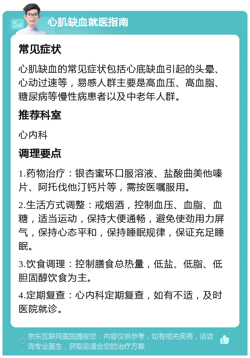 心肌缺血就医指南 常见症状 心肌缺血的常见症状包括心底缺血引起的头晕、心动过速等，易感人群主要是高血压、高血脂、糖尿病等慢性病患者以及中老年人群。 推荐科室 心内科 调理要点 1.药物治疗：银杏蜜环口服溶液、盐酸曲美他嗪片、阿托伐他汀钙片等，需按医嘱服用。 2.生活方式调整：戒烟酒，控制血压、血脂、血糖，适当运动，保持大便通畅，避免使劲用力屏气，保持心态平和，保持睡眠规律，保证充足睡眠。 3.饮食调理：控制膳食总热量，低盐、低脂、低胆固醇饮食为主。 4.定期复查：心内科定期复查，如有不适，及时医院就诊。