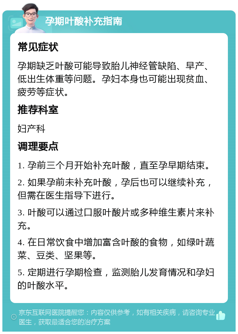 孕期叶酸补充指南 常见症状 孕期缺乏叶酸可能导致胎儿神经管缺陷、早产、低出生体重等问题。孕妇本身也可能出现贫血、疲劳等症状。 推荐科室 妇产科 调理要点 1. 孕前三个月开始补充叶酸，直至孕早期结束。 2. 如果孕前未补充叶酸，孕后也可以继续补充，但需在医生指导下进行。 3. 叶酸可以通过口服叶酸片或多种维生素片来补充。 4. 在日常饮食中增加富含叶酸的食物，如绿叶蔬菜、豆类、坚果等。 5. 定期进行孕期检查，监测胎儿发育情况和孕妇的叶酸水平。