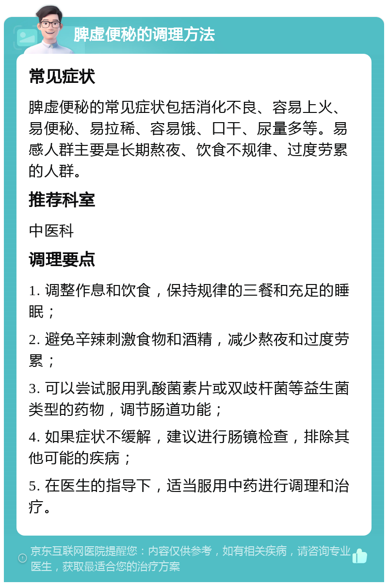 脾虚便秘的调理方法 常见症状 脾虚便秘的常见症状包括消化不良、容易上火、易便秘、易拉稀、容易饿、口干、尿量多等。易感人群主要是长期熬夜、饮食不规律、过度劳累的人群。 推荐科室 中医科 调理要点 1. 调整作息和饮食，保持规律的三餐和充足的睡眠； 2. 避免辛辣刺激食物和酒精，减少熬夜和过度劳累； 3. 可以尝试服用乳酸菌素片或双歧杆菌等益生菌类型的药物，调节肠道功能； 4. 如果症状不缓解，建议进行肠镜检查，排除其他可能的疾病； 5. 在医生的指导下，适当服用中药进行调理和治疗。