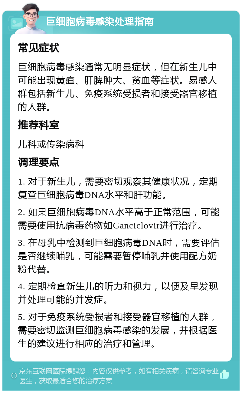 巨细胞病毒感染处理指南 常见症状 巨细胞病毒感染通常无明显症状，但在新生儿中可能出现黄疸、肝脾肿大、贫血等症状。易感人群包括新生儿、免疫系统受损者和接受器官移植的人群。 推荐科室 儿科或传染病科 调理要点 1. 对于新生儿，需要密切观察其健康状况，定期复查巨细胞病毒DNA水平和肝功能。 2. 如果巨细胞病毒DNA水平高于正常范围，可能需要使用抗病毒药物如Ganciclovir进行治疗。 3. 在母乳中检测到巨细胞病毒DNA时，需要评估是否继续哺乳，可能需要暂停哺乳并使用配方奶粉代替。 4. 定期检查新生儿的听力和视力，以便及早发现并处理可能的并发症。 5. 对于免疫系统受损者和接受器官移植的人群，需要密切监测巨细胞病毒感染的发展，并根据医生的建议进行相应的治疗和管理。