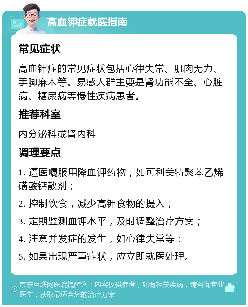 高血钾症就医指南 常见症状 高血钾症的常见症状包括心律失常、肌肉无力、手脚麻木等。易感人群主要是肾功能不全、心脏病、糖尿病等慢性疾病患者。 推荐科室 内分泌科或肾内科 调理要点 1. 遵医嘱服用降血钾药物，如可利美特聚苯乙烯磺酸钙散剂； 2. 控制饮食，减少高钾食物的摄入； 3. 定期监测血钾水平，及时调整治疗方案； 4. 注意并发症的发生，如心律失常等； 5. 如果出现严重症状，应立即就医处理。