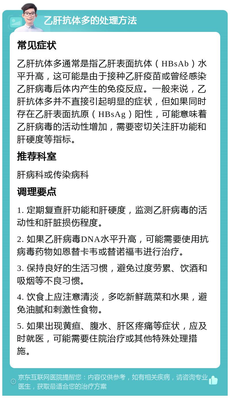 乙肝抗体多的处理方法 常见症状 乙肝抗体多通常是指乙肝表面抗体（HBsAb）水平升高，这可能是由于接种乙肝疫苗或曾经感染乙肝病毒后体内产生的免疫反应。一般来说，乙肝抗体多并不直接引起明显的症状，但如果同时存在乙肝表面抗原（HBsAg）阳性，可能意味着乙肝病毒的活动性增加，需要密切关注肝功能和肝硬度等指标。 推荐科室 肝病科或传染病科 调理要点 1. 定期复查肝功能和肝硬度，监测乙肝病毒的活动性和肝脏损伤程度。 2. 如果乙肝病毒DNA水平升高，可能需要使用抗病毒药物如恩替卡韦或替诺福韦进行治疗。 3. 保持良好的生活习惯，避免过度劳累、饮酒和吸烟等不良习惯。 4. 饮食上应注意清淡，多吃新鲜蔬菜和水果，避免油腻和刺激性食物。 5. 如果出现黄疸、腹水、肝区疼痛等症状，应及时就医，可能需要住院治疗或其他特殊处理措施。